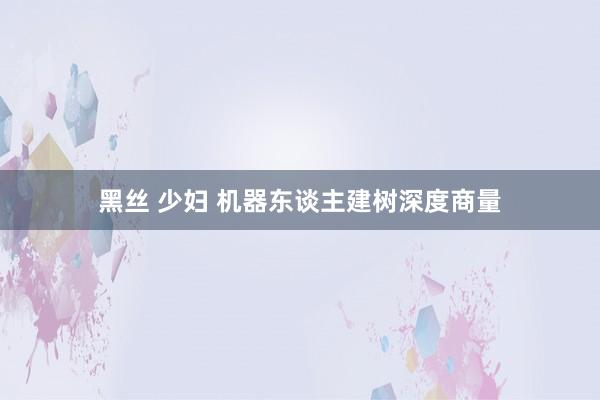 黑丝 少妇 机器东谈主建树深度商量