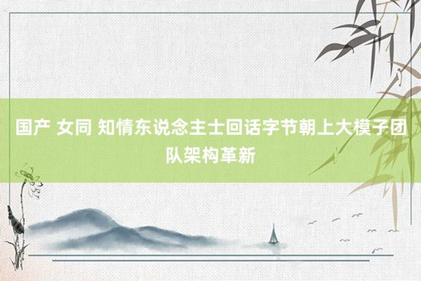 国产 女同 知情东说念主士回话字节朝上大模子团队架构革新