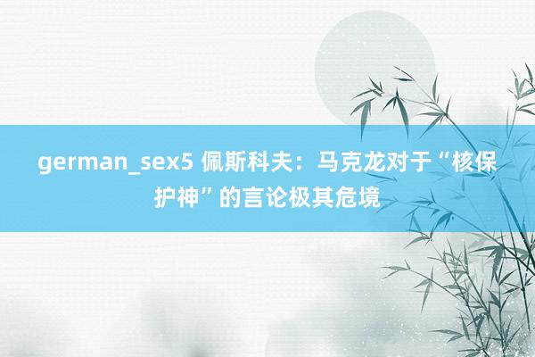 german_sex5 佩斯科夫：马克龙对于“核保护神”的言论极其危境