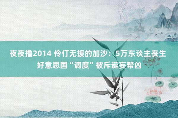 夜夜撸2014 伶仃无援的加沙：5万东谈主丧生 好意思国“调度”被斥诞妄帮凶