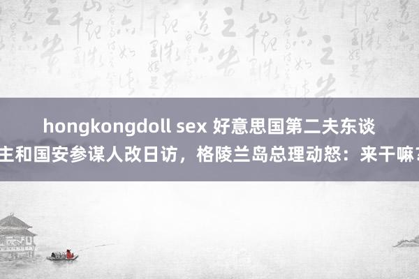 hongkongdoll sex 好意思国第二夫东谈主和国安参谋人改日访，格陵兰岛总理动怒：来干嘛？
